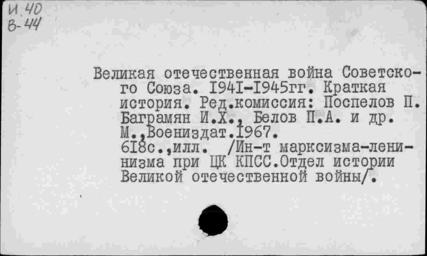 ﻿И 40 Ъ-4Ч
Великая отечественная война Советского Союза. 1941-1945гг. Краткая история. Ред.комиссия: Поспелов П. Баграмян И.Х., Белов П.А. и др. М..Воениздат.1967.
618с.,илл. /Ин-т марксизма-ленинизма при ЦК КПСС.Отдел истории Великой отечественной войны/.